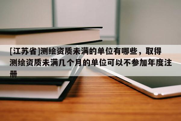 [江蘇省]測繪資質未滿的單位有哪些，取得測繪資質未滿幾個月的單位可以不參加年度注冊