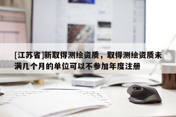 [江蘇省]新取得測繪資質，取得測繪資質未滿幾個月的單位可以不參加年度注冊