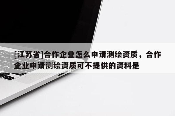 [江蘇省]合作企業怎么申請測繪資質，合作企業申請測繪資質可不提供的資料是