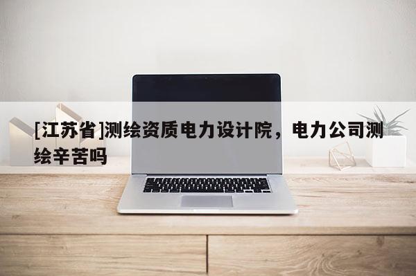 [江蘇省]測繪資質(zhì)電力設(shè)計院，電力公司測繪辛苦嗎