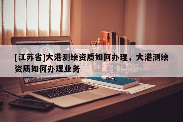 [江蘇省]大港測繪資質如何辦理，大港測繪資質如何辦理業務