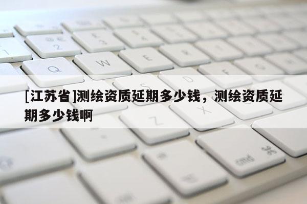 [江蘇省]測繪資質延期多少錢，測繪資質延期多少錢啊