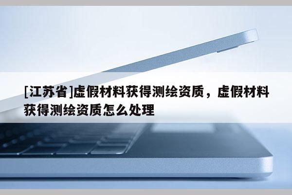 [江蘇省]虛假材料獲得測繪資質(zhì)，虛假材料獲得測繪資質(zhì)怎么處理