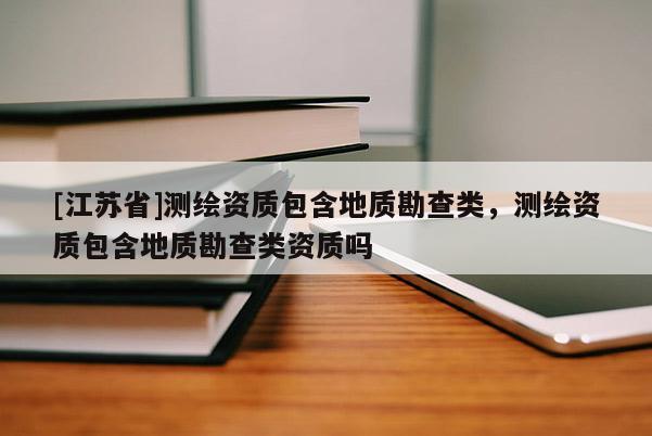 [江蘇省]測繪資質包含地質勘查類，測繪資質包含地質勘查類資質嗎