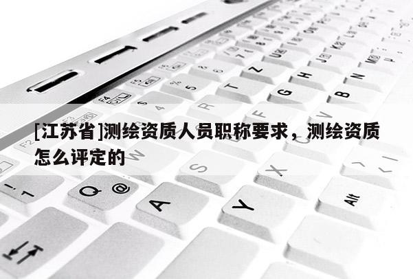 [江蘇省]測繪資質人員職稱要求，測繪資質怎么評定的