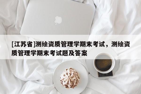 [江蘇省]測繪資質管理學期末考試，測繪資質管理學期末考試題及答案