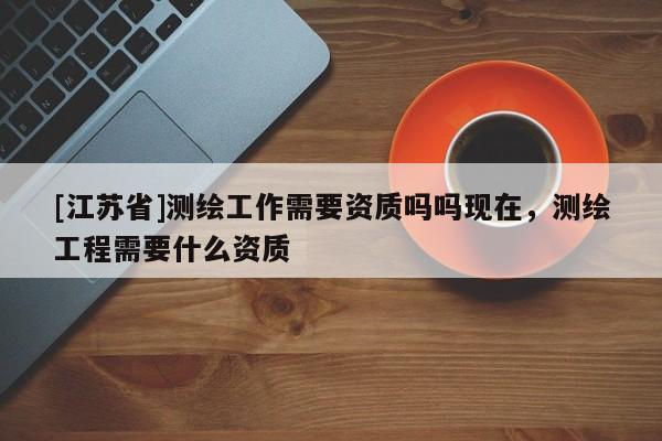 [江蘇省]測繪工作需要資質嗎嗎現在，測繪工程需要什么資質