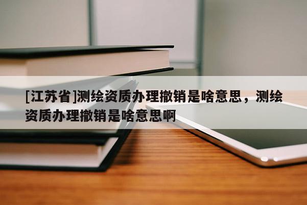 [江蘇省]測繪資質辦理撤銷是啥意思，測繪資質辦理撤銷是啥意思啊
