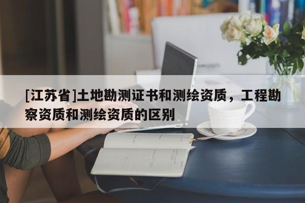 [江蘇省]土地勘測證書和測繪資質，工程勘察資質和測繪資質的區別