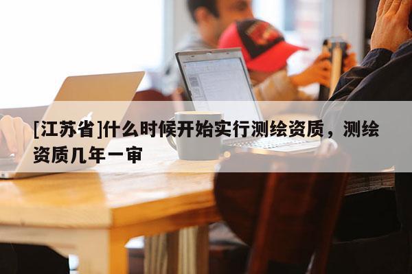 [江蘇省]什么時候開始實行測繪資質(zhì)，測繪資質(zhì)幾年一審