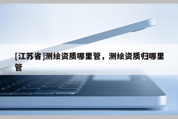 [江蘇省]測繪資質哪里管，測繪資質歸哪里管