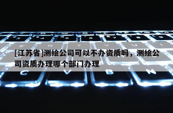 [江蘇省]測繪公司可以不辦資質嗎，測繪公司資質辦理哪個部門辦理