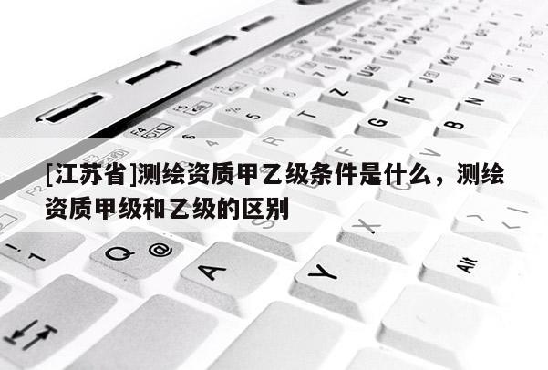 [江蘇省]測繪資質甲乙級條件是什么，測繪資質甲級和乙級的區別