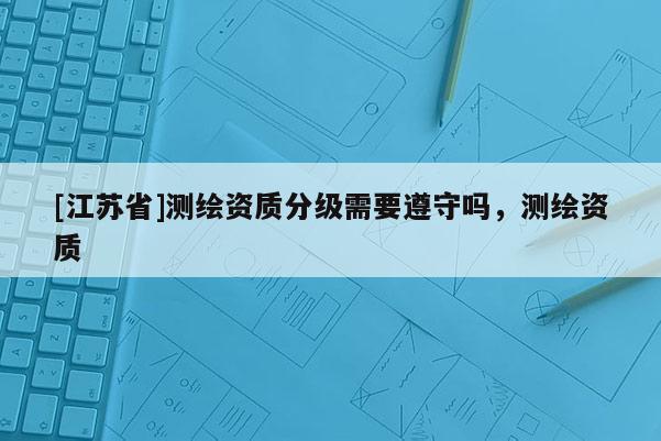 [江蘇省]測繪資質分級需要遵守嗎，測繪資質