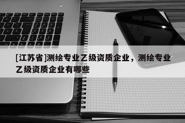 [江蘇省]測繪專業乙級資質企業，測繪專業乙級資質企業有哪些