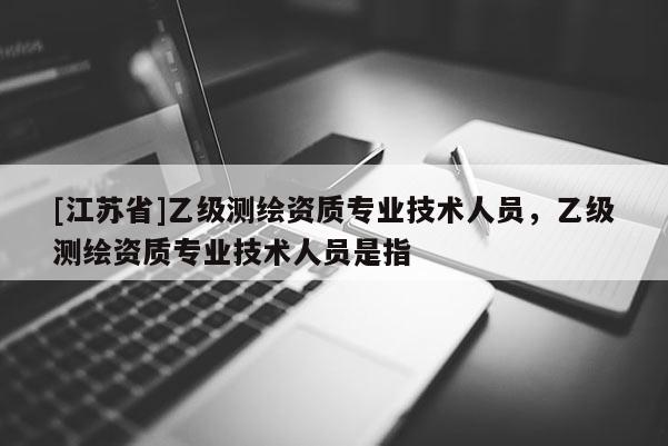 [江蘇省]乙級測繪資質專業技術人員，乙級測繪資質專業技術人員是指