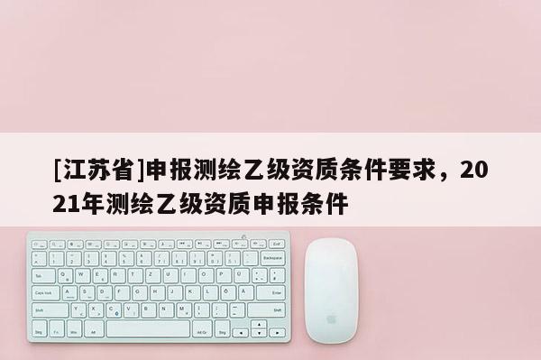 [江蘇省]申報測繪乙級資質條件要求，2021年測繪乙級資質申報條件