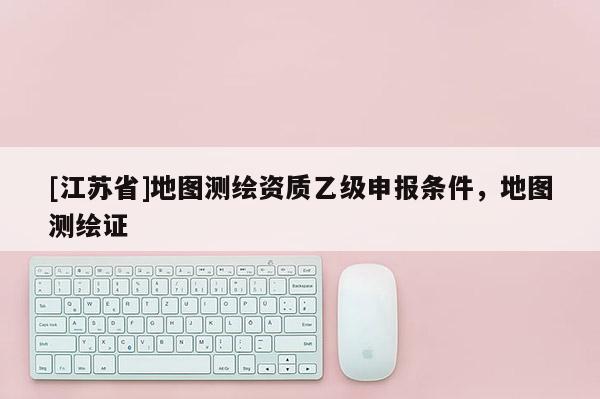 [江蘇省]地圖測繪資質(zhì)乙級申報條件，地圖測繪證