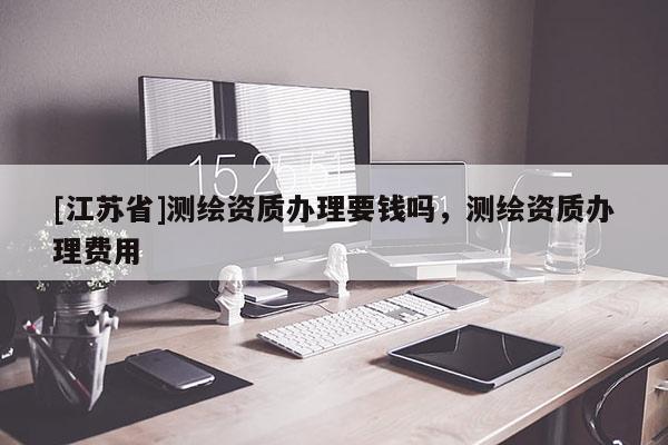 [江蘇省]測繪資質辦理要錢嗎，測繪資質辦理費用