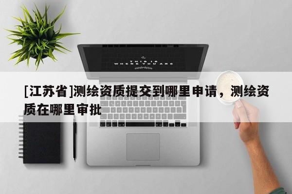 [江蘇省]測繪資質提交到哪里申請，測繪資質在哪里審批