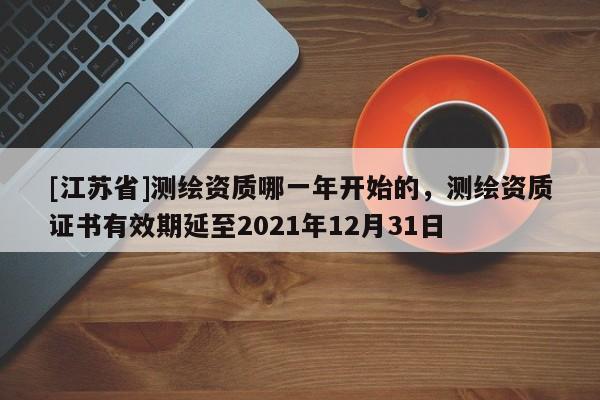 [江蘇省]測繪資質哪一年開始的，測繪資質證書有效期延至2021年12月31日