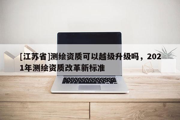 [江蘇省]測繪資質可以越級升級嗎，2021年測繪資質改革新標準