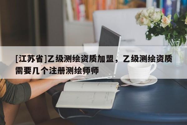 [江蘇省]乙級測繪資質加盟，乙級測繪資質需要幾個注冊測繪師師