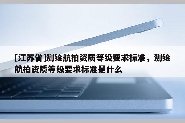 [江蘇省]測繪航拍資質等級要求標準，測繪航拍資質等級要求標準是什么