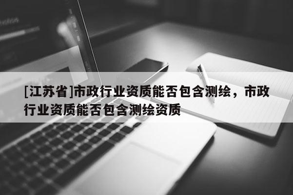 [江蘇省]市政行業(yè)資質(zhì)能否包含測(cè)繪，市政行業(yè)資質(zhì)能否包含測(cè)繪資質(zhì)