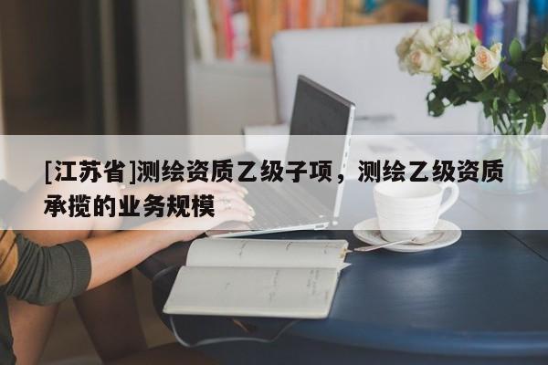 [江蘇省]測繪資質乙級子項，測繪乙級資質承攬的業務規模