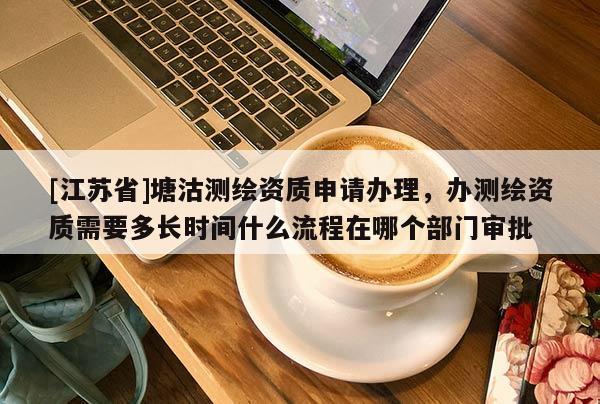[江蘇省]塘沽測繪資質申請辦理，辦測繪資質需要多長時間什么流程在哪個部門審批