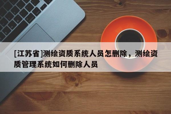 [江蘇省]測繪資質系統人員怎刪除，測繪資質管理系統如何刪除人員