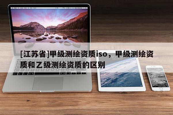[江蘇省]甲級測繪資質(zhì)iso，甲級測繪資質(zhì)和乙級測繪資質(zhì)的區(qū)別