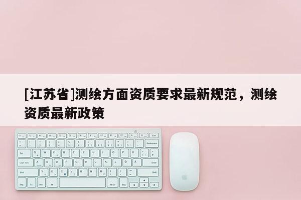 [江蘇省]測繪方面資質要求最新規范，測繪資質最新政策