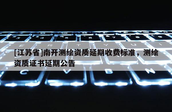 [江蘇省]南開測(cè)繪資質(zhì)延期收費(fèi)標(biāo)準(zhǔn)，測(cè)繪資質(zhì)證書延期公告