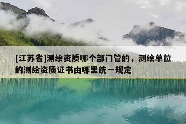 [江蘇省]測繪資質(zhì)哪個部門管的，測繪單位的測繪資質(zhì)證書由哪里統(tǒng)一規(guī)定