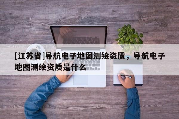 [江蘇省]導航電子地圖測繪資質，導航電子地圖測繪資質是什么