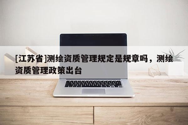 [江蘇省]測繪資質管理規定是規章嗎，測繪資質管理政策出臺