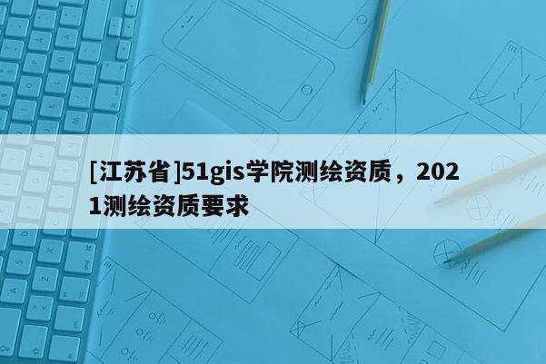 [江蘇省]51gis學院測繪資質，2021測繪資質要求
