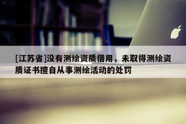 [江蘇省]沒有測繪資質(zhì)借用，未取得測繪資質(zhì)證書擅自從事測繪活動(dòng)的處罰