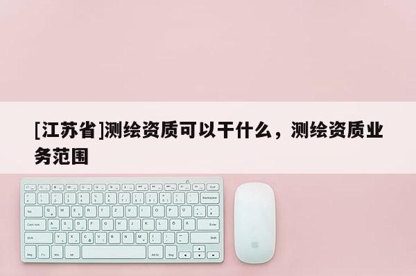 [江蘇省]測繪資質可以干什么，測繪資質業務范圍