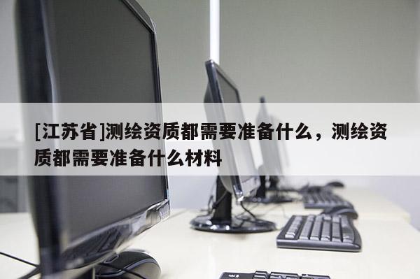 [江蘇省]測繪資質都需要準備什么，測繪資質都需要準備什么材料
