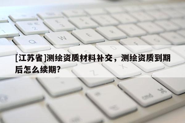 [江蘇省]測繪資質材料補交，測繪資質到期后怎么續期?