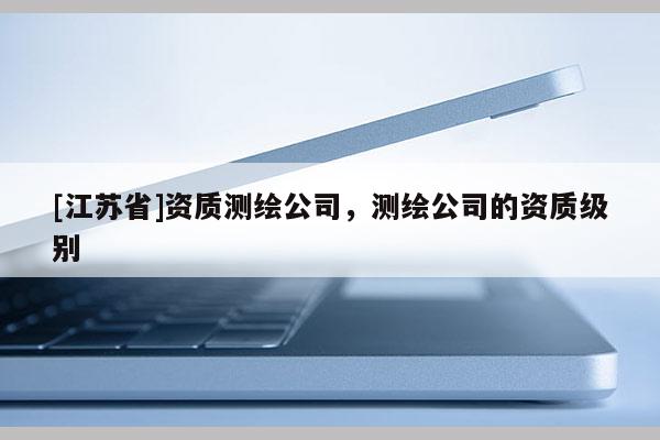 [江蘇省]資質測繪公司，測繪公司的資質級別