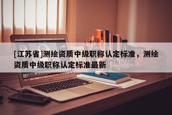 [江蘇省]測繪資質中級職稱認定標準，測繪資質中級職稱認定標準最新