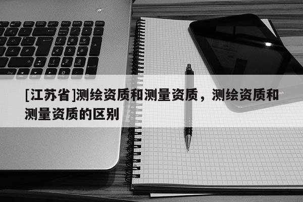 [江蘇省]測(cè)繪資質(zhì)和測(cè)量資質(zhì)，測(cè)繪資質(zhì)和測(cè)量資質(zhì)的區(qū)別