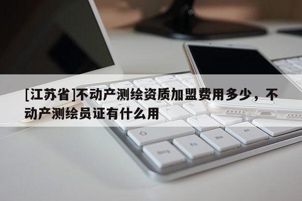 [江蘇省]不動產測繪資質加盟費用多少，不動產測繪員證有什么用