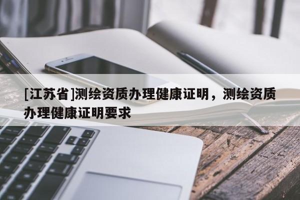 [江蘇省]測繪資質辦理健康證明，測繪資質辦理健康證明要求