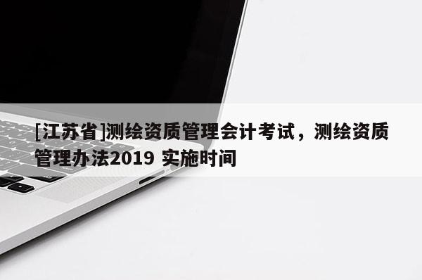 [江蘇省]測繪資質(zhì)管理會計考試，測繪資質(zhì)管理辦法2019 實施時間