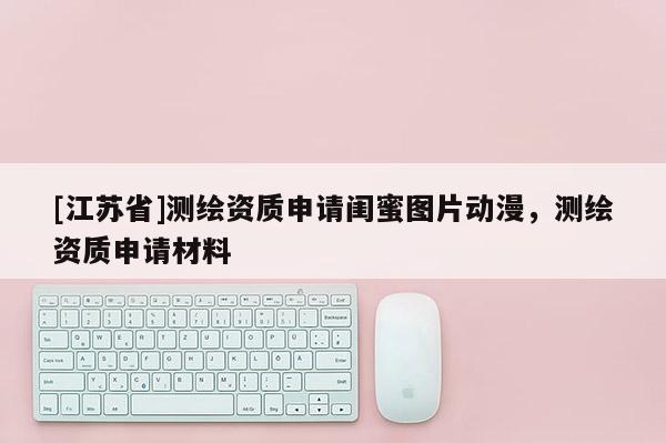 [江蘇省]測繪資質(zhì)申請閨蜜圖片動漫，測繪資質(zhì)申請材料
